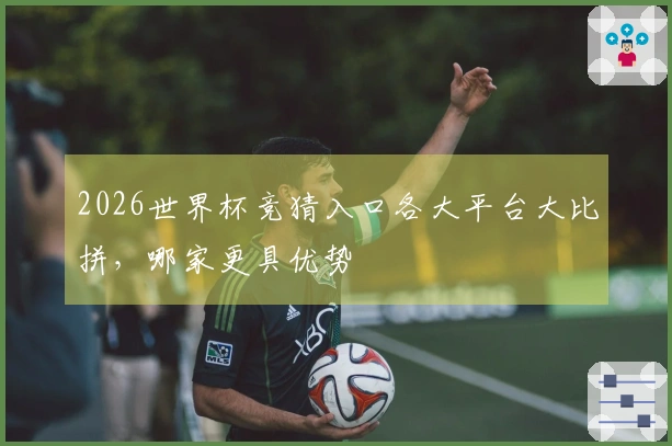 2026世界杯竞猜入口各大平台大比拼，哪家更具优势