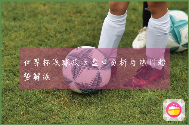世界杯滚球投注盘口分析与热门趋势解读